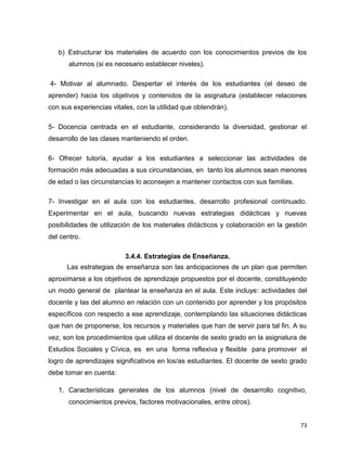 73
b) Estructurar los materiales de acuerdo con los conocimientos previos de los
alumnos (si es necesario establecer niveles).
4- Motivar al alumnado. Despertar el interés de los estudiantes (el deseo de
aprender) hacia los objetivos y contenidos de la asignatura (establecer relaciones
con sus experiencias vitales, con la utilidad que obtendrán).
5- Docencia centrada en el estudiante, considerando la diversidad, gestionar el
desarrollo de las clases manteniendo el orden.
6- Ofrecer tutoría, ayudar a los estudiantes a seleccionar las actividades de
formación más adecuadas a sus circunstancias, en tanto los alumnos sean menores
de edad o las circunstancias lo aconsejen a mantener contactos con sus familias.
7- Investigar en el aula con los estudiantes, desarrollo profesional continuado.
Experimentar en el aula, buscando nuevas estrategias didácticas y nuevas
posibilidades de utilización de los materiales didácticos y colaboración en la gestión
del centro.
3.4.4. Estrategias de Enseñanza.
Las estrategias de enseñanza son las anticipaciones de un plan que permiten
aproximarse a los objetivos de aprendizaje propuestos por el docente, constituyendo
un modo general de plantear la enseñanza en el aula. Este incluye: actividades del
docente y las del alumno en relación con un contenido por aprender y los propósitos
específicos con respecto a ese aprendizaje, contemplando las situaciones didácticas
que han de proponerse, los recursos y materiales que han de servir para tal fin. A su
vez, son los procedimientos que utiliza el docente de sexto grado en la asignatura de
Estudios Sociales y Cívica, es en una forma reflexiva y flexible para promover el
logro de aprendizajes significativos en los/as estudiantes. El docente de sexto grado
debe tomar en cuenta:
1. Características generales de los alumnos (nivel de desarrollo cognitivo,
conocimientos previos, factores motivacionales, entre otros).
 