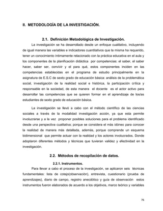76
II. METODOLOGÍA DE LA INVESTIGACIÓN.
2.1. Definición Metodológica de Investigación.
La investigación se ha desarrollado desde un enfoque cualitativo, incluyendo
de igual manera las variables e indicadores cuantitativos que la misma ha requerido,
tener un conocimiento íntimamente relacionado con la práctica educativa en el aula y
los componentes de la planificación didáctica por competencias: el saber, el saber
hacer, saber ser, convivir y el para qué, estos componentes inciden en las
competencias establecidas en el programa de estudio principalmente en la
asignatura de E.S.C de sexto grado de educación básica: análisis de la problemática
social, investigación de la realidad social e histórica, la participación crítica y
responsable en la sociedad, de esta manera el docente es el actor activo para
desarrollar las competencias que se quieren formar en el aprendizaje de los/as
estudiantes de sexto grado de educación básica.
La investigación se llevó a cabo con el método científico de las ciencias
sociales a través de la modalidad investigación acción, ya que esta permite
involucrarse y a la vez proponer posibles soluciones para el problema identificado
desde una perspectiva cualitativa; porque se considera el más idóneo para conocer
la realidad de manera más detallada, además, porque comprende un esquema
bidimensional que permite actuar con la realidad y los actores involucrados. Donde
adoptaron diferentes métodos y técnicas que tuvieran validez y efectividad en la
investigación.
2.2. Métodos de recopilación de datos.
2.2.1. Instrumentos.
Para llevar a cabo el proceso de la investigación, se aplicaron seis técnicas
fundamentales: lista de cotejo(observación), entrevista, cuestionario (prueba de
aprendizajes), diario de campo, registro anecdótico y guía de observación estos
instrumentos fueron elaborados de acuerdo a los objetivos, marco teórico y variables
 