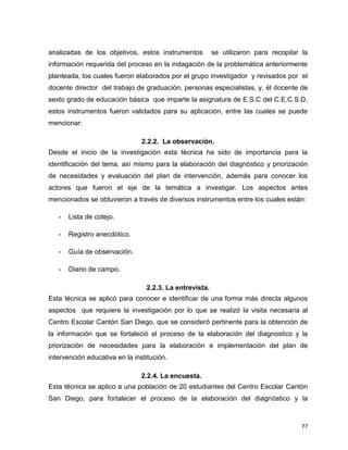 77
analizadas de los objetivos, estos instrumentos se utilizaron para recopilar la
información requerida del proceso en la indagación de la problemática anteriormente
planteada, los cuales fueron elaborados por el grupo investigador y revisados por el
docente director del trabajo de graduación, personas especialistas, y, él docente de
sexto grado de educación básica que imparte la asignatura de E.S.C del C.E.C.S.D,
estos instrumentos fueron validados para su aplicación, entre las cuales se puede
mencionar:
2.2.2. La observación.
Desde el inicio de la investigación esta técnica ha sido de importancia para la
identificación del tema, así mismo para la elaboración del diagnóstico y priorización
de necesidades y evaluación del plan de intervención, además para conocer los
actores que fueron el eje de la temática a investigar. Los aspectos antes
mencionados se obtuvieron a través de diversos instrumentos entre los cuales están:
- Lista de cotejo.
- Registro anecdótico.
- Guía de observación.
- Diario de campo.
2.2.3. La entrevista.
Esta técnica se aplicó para conocer e identificar de una forma más directa algunos
aspectos que requiere la investigación por lo que se realizó la visita necesaria al
Centro Escolar Cantón San Diego, que se consideró pertinente para la obtención de
la información que se fortaleció el proceso de la elaboración del diagnostico y la
priorización de necesidades para la elaboración e implementación del plan de
intervención educativa en la institución.
2.2.4. La encuesta.
Esta técnica se aplico a una población de 20 estudiantes del Centro Escolar Cantón
San Diego, para fortalecer el proceso de la elaboración del diagnóstico y la
 