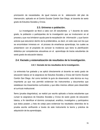 78
priorización de necesidades, de igual manera en la elaboración del plan de
intervención, aplicado en el Centro Escolar Cantón San Diego, al docente de sexto
grado de Estudios Sociales y Cívica.
2.3. Universo o población.
La investigación se llevó a cabo con 20 estudiantes y 1 docente de sexto
grado, la población o participantes de la investigación que se involucraron en el
proceso y que nos brindaron ayuda para la recopilación de información y que fueron
actores que estuvieron dentro de la problemática, es decir, en este caso son los que
se encontraban inmersos en el proceso de enseñanza aprendizaje, los cuales se
presentaron con el propósito de conocer la incidencia que tiene la planificación
didáctica por competencias educativas en el aprendizaje de los/as estudiantes de
sexto grado de educación básica.
2.4. Vaciado y sistematización de resultados de la investigación.
2.4.1. Vaciado de los resultados de la investigación.
La entrevista fue grabada y se aplicó directamente al docente se sexto grado de
educación básica en la asignatura de Estudios Sociales y Cívica del Centro Escolar
Cantón San Diego. Así como también la guía de observación, esta técnica es muy
importante ya que nos permitió evidenciar los instrumentos y documentos que
establecen los lineamientos curriculares y que ellos mismos utilizan para desarrollar
el currículo institucional.
Ítems (prueba diagnóstica), se realizó por escrito aplicado a los/as estudiantes que
cursan la asignatura de Estudios Sociales y Cívica de sexto grado de educación
básica, a fin identificar el dominio conceptual, analítico, investigativo y participativo
que éstos poseen, y lista de cotejo para evidenciar los resultados obtenidos de la
prueba escrita verificando a través de este instrumento la teoría y práctica de
adquisición de los aprendizajes.
 