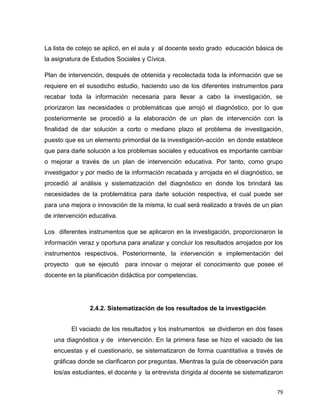 79
La lista de cotejo se aplicó, en el aula y al docente sexto grado educación básica de
la asignatura de Estudios Sociales y Cívica.
Plan de intervención, después de obtenida y recolectada toda la información que se
requiere en el susodicho estudio, haciendo uso de los diferentes instrumentos para
recabar toda la información necesaria para llevar a cabo la investigación, se
priorizaron las necesidades o problemáticas que arrojó el diagnóstico, por lo que
posteriormente se procedió a la elaboración de un plan de intervención con la
finalidad de dar solución a corto o mediano plazo el problema de investigación,
puesto que es un elemento primordial de la investigación-acción en donde establece
que para darle solución a los problemas sociales y educativos es importante cambiar
o mejorar a través de un plan de intervención educativa. Por tanto, como grupo
investigador y por medio de la información recabada y arrojada en el diagnóstico, se
procedió al análisis y sistematización del diagnóstico en donde los brindará las
necesidades de la problemática para darle solución respectiva, el cual puede ser
para una mejora o innovación de la misma, lo cual será realizado a través de un plan
de intervención educativa.
Los diferentes instrumentos que se aplicaron en la investigación, proporcionaron la
información veraz y oportuna para analizar y concluir los resultados arrojados por los
instrumentos respectivos. Posteriormente, la intervención e implementación del
proyecto que se ejecutó para innovar o mejorar el conocimiento que posee el
docente en la planificación didáctica por competencias.
2.4.2. Sistematización de los resultados de la investigación
El vaciado de los resultados y los instrumentos se dividieron en dos fases
una diagnóstica y de intervención. En la primera fase se hizo el vaciado de las
encuestas y el cuestionario, se sistematizaron de forma cuantitativa a través de
gráficas donde se clarificaron por preguntas. Mientras la guía de observación para
los/as estudiantes, el docente y la entrevista dirigida al docente se sistematizaron
 