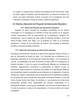 80
en cuadros. La segunda fase, contiene los resultados de los instrumentos: diario
de campo, registro anecdótico y guía de observación se vaciaron en cuadros. Así
mismo, los logros alcanzados durante el proceso de la investigación han sido
ordenados y analizados a través de cuadros y gráficas estadísticas.
2.5. Diseño y Ejecución del Proyecto de Intervención Educativo.
2.5.1. Diseño del Proyecto de intervención educativa.
Después de haber conocido las principales necesidades de los actores
involucrados en la investigación se identificó el titulo del proyecto de la siguiente
manera: Capacitación para el mejoramiento de la planificación didáctica por
competencias para el docente de sexto grado de Estudios Sociales y Cívica del
Centro Escolar Cantón San Diego, con el propósito de incidir en la formación
académica, a través de una propuesta de solución que benefició el desarrollo
formativo y personal del objeto de estudio.
2.5.1. Ejecución del proyecto de intervención educativa.
El proyecto de intervención educativa se ejecutó de la siguiente manera: Primero, el
plan de intervención se diseñó en base a la necesidad que se detectaron en el
diagnóstico elaborado en el Centro Escolar Cantón San Diego, con el propósito de
conocer la problemática que tiene el docente de sexto grado en la asignatura de
Estudios Sociales y Cívica, en cuanto a la planificación didáctica por competencias
educativa. Seguidamente, conociendo la problemática se elaboró el plan de
intervención, seleccionando los contenidos primordiales de la planificación didáctica
por competencias según la necesidad que se detectaron en el diagnóstico. El plan de
intervención titulado: Capacitación para el mejoramiento de la planificación didáctica
por competencias para el docente de sexto grado de Estudios Sociales y Cívica del
Centro Escolar Cantón San Diego. Se planificó en tres secciones de ochos horas
equivalentes veintidós horas desarrolladas por personas especialistas en la
planificación didáctica y por el grupo investigador. Las secciones se desarrollaron en
4 horas de ponencia, a cargo de los especialistas y 4 horas de taller por el grupo
investigador.
 
