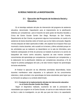 81
III.RESULTADOS DE LA INVESTIGACIÓN.
3.1. Ejecución del Proyecto de Incidencia Social y
Educativo.
En el abordaje realizado del plan de intervención del programa de asistencia
educativa, denominado: Capacitación para el mejoramiento de la planificación
didáctica por competencias para el docente de sexto grado de Estudios Sociales y
Cívica del Centro Escolar Cantón San Diego, Municipio de San Vicente,
Departamento de San Vicente, se generaron algunos inconvenientes, en cuanto a la
asistencia de los/as docentes sobre el horario que se les había convocado, llegando
minutos después de haber aperturado el taller, otro aspecto fue el espacio físico que
incomodó a los/as docentes, esto sucedió en la tercera y última actividad porque en
las actividades que se realizaron se desarrollaron en la sala de informática, pero
habiendo sobrepasado el límite de personas se trasladó el personal a la cancha de
basquetbol del mismo centro educativo, logrando de esta manera compartir
conocimientos del aprendizaje por competencias, la evaluación por competencias, y
la elaboración de la planificación didáctica por competencias educativas a fin de
mejorar la práctica pedagógica del aula y de esta manera mejorar los aprendizajes
de los/as estudiantes.
Al finalizar la ejecución de las diferentes actividades desarrolladas, los/as
docentes manifestaron estar dispuestos a la aplicación de los conocimientos
obtenidos y darle prioridad a los aprendizajes de los/as estudiantes para lograr que
su formación se aplique a su contexto determinado.
3.1.1. Contexto de la implementación del plan de intervención educativo
en el Centro Escolar Cantón San Diego.
Según el diagnóstico realizado, suscitando de esté la priorización de
necesidades que surgieron en el Centro Escolar, el cual es en esta institución donde
se llevó a cabo la investigación, es por ello que para dar inicio a la capacitación
 