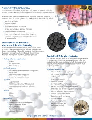 Custom Synthesis Overview
The core service offered by Polysciences, Inc. is custom synthesis of milligram
to multi kilogram quantities of compounds for use in research and development.
Our objective is to become a partner with innovative companies, providing a
complete range of custom synthesis and cGMP contract manufacturing services.
• Monomer synthesis
• Polymer synthesis
• Homopolymers and co-polymers
• Unique and ultra-pure specialty chemicals
• Different end group chemistries
• Scale from milligrams to thousands of kilograms
• Molecular weights ranging from a few thousand
to several million

Microspheres and Particles
Custom & Bulk Manufacturing
Our Microspheres and Particles division offers a wide range
of products and services for custom and bulk manufacturing.
Product areas include; Polymer Microspheres, Dyed Microspheres,
Fluorescent Microspheres, Protein Coated, Uniform Silica,
Magnetic Microspheres and Flow Cytometry products.

Our Specialty & Bulk Chemicals Group offers extensive expertise
in producing and sourcing a vast range of products for your
production and research applications. Bulk chemicals include
reagents, microspheres and intermediates available in multikilogram quantities.

Coating & Surface Modification
• Proteins
• Spacers / Linkers
• Other molecules
Dyeing & Loading
•
•
•
•

Surface-immobilized or internal fluorophores
Visible colors
Other hydrophobic compounds
Targeted or multiple intensities

Product Areas Include
• Polymers for biomedical applications
• Poly Ethylene Vinyl Acetate (PEVA)
• Methacrylates
• Organic intermediates

Synthesis
•
•
•
•

Specialty & Bulk Manufacturing

Magnetic Beads
Polystyrene and methacrylate polymers
Functionalized and crosslinked polymers
Silica

Services

• Electronic materials
• Raw materials for personal care products
• Specialty monomer and polymer synthesis
• Polylactides and other biodegradable polymers
• Silicones, adhesives and copolymers

• Dilution
• Drying

• Epoxides / Anhydrides / Imides
• Fluorescent acrylic monomers

Applications
• Cell separation
• Magnetic particle assay development
• Agglutination tests / assays
• Flow cytometry
• Fluorescence microscopy
• Molecular diagnostics

• Reactive polymers
• Water soluble polymers
• Numerous synthetic and
purification methods

Europe: +(49) 6221-765767, info@polysciences.de

 
