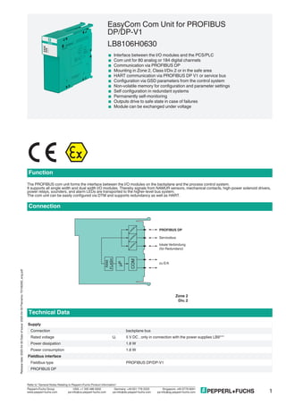 EasyCom Com Unit for PROFIBUS
DP/DP-V1
LB8106H0630
< Interface between the I/O modules and the PCS/PLC
< Com unit for 80 analog or 184 digital channels
< Communication via PROFIBUS DP
< Mounting in Zone 2, Class I/Div.2 or in the safe area
< HART communication via PROFIBUS DP V1 or service bus
< Configuration via GSD parameters from the control system
< Non-volatile memory for configuration and parameter settings
< Self configuration in redundant systems
< Permanently self-monitoring
< Outputs drive to safe state in case of failures
< Module can be exchanged under voltage
Function
The PROFIBUS com unit forms the interface between the I/O modules on the backplane and the process control system.
It supports all single width and dual width I/O modules. Thereby signals from NAMUR sensors, mechanical contacts, high-power solenoid drivers,
power relays, sounders, and alarm LEDs are transported to the higher-level bus system.
The com unit can be easily configured via DTM and supports redundancy as well as HART.
Connection
Zone 2
Div. 2
COM
RAM
µP
FLASH
PROFIBUS DP
Servicebus
zu E/A
lokale Verbindung
(für Redundanz)
Technical Data
Supply
Connection backplane bus
Rated voltage Ur 5 V DC , only in connection with the power supplies LB9***
Power dissipation 1.8 W
Power consumption 1.8 W
Fieldbus interface
Fieldbus type PROFIBUS DP/DP-V1
PROFIBUS DP
1
Releasedate:2020-04-30Dateofissue:2020-04-30Filename:70106283_eng.pdf
Germany: +49 621 776 2222Pepperl+Fuchs Group
Refer to "General Notes Relating to Pepperl+Fuchs Product Information".
USA: +1 330 486 0002 Singapore: +65 6779 9091
www.pepperl-fuchs.com pa-info@us.pepperl-fuchs.com pa-info@sg.pepperl-fuchs.compa-info@de.pepperl-fuchs.com
 