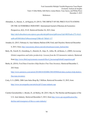 Ford Automobile Multiple Variable Regression Team Report
Economic Analysis & Insights
Team 15 (Isha Mehta, Seth Harris, Lamya Barazi, Tony Garcia, and Phillip Pless)
December 5, 2015
14
References
Ahmadian, A., Hassan, A., & Regassa, H. (2013). THE IMPACT OF OIL PRICE FLUCTUATIONS
ON THE AUTOMOBILE INDUSTRY. International Journal of Business & Economics
Perspectives, 8(2), 35-43. Retrieved October 26, 2015, from
http://eds.b.ebscohost.com.ezproxy.gsu.edu/eds/pdfviewer/pdfviewer?sid=003f1eeb-e771-41e3-
aa46-a4f1f665a0ca%40sessionmgr120&vid=7&hid=117
Amadeo, K. (2015, February 6). Auto Industry Bailout (GM, Ford, and Chrysler). Retrieved December
4, 2015, from, http://useconomy.about.com/od/criticalssues/a/auto_bailout.htm
Baily, M., Farrell, D., Greenberg, E., Henrich, H., Jinjo, N., Jolles, M., & Remes, J., (2005). Increasing
Global competition and Labor productivity: Lessons from the US Automotive industry. Retrieved
from http://www.frbsf.org/economic-research/files/4_IncreasingGlobalCompetition.pdf
Burke, K. (2014). Ford Data Crunchers Help Dealers Fine-Tune Inventory. Retrieved December 5,
2015 from
http://www.autonews.com/article/20140818/OEM06/308189988ford-data-crushers-help-dealers-
fine-tune-inventory
Carty, S. S. (2009). 2008 Auto Sales Drop By 3 Million. Retrieved November 15, 2015, from
http://www.investopedia.com/articles/pf/12/auto-industry.asp
Cutcher-Gerschenfeld, J., Brooks, D., & Mulloy, M. (2015, May 6). The Decline and Resurgence of the
U.S. Auto Industry. Retrieved December 5, 2015, from http://www.epi.org/publication/the-
decline-and-resurgence-of-the-u-s-auto-industry/
 