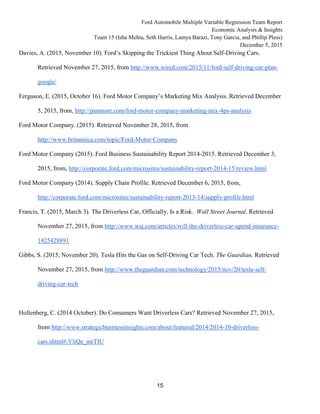 Ford Automobile Multiple Variable Regression Team Report
Economic Analysis & Insights
Team 15 (Isha Mehta, Seth Harris, Lamya Barazi, Tony Garcia, and Phillip Pless)
December 5, 2015
15
Davies, A. (2015, November 10). Ford’s Skipping the Trickiest Thing About Self-Driving Cars.
Retrieved November 27, 2015, from http://www.wired.com/2015/11/ford-self-driving-car-plan-
google/
Ferguson, E. (2015, October 16). Ford Motor Company’s Marketing Mix Analysis. Retrieved December
5, 2015, from, http://panmore.com/ford-motor-company-marketing-mix-4ps-analysis
Ford Motor Company. (2015). Retrieved November 28, 2015, from
http://www.britannica.com/topic/Ford-Motor-Company
Ford Motor Company (2015). Ford Business Sustainability Report 2014-2015. Retrieved December 3,
2015, from, http://corporate.ford.com/microsites/sustainability-report-2014-15/review.html
Ford Motor Company (2014). Supply Chain Profile. Retrieved December 6, 2015, from,
http://corporate.ford.com/microsites/sustainability-report-2013-14/supply-profile.html
Francis, T. (2015, March 3). The Driverless Car, Officially, Is a Risk. Wall Street Journal. Retrieved
November 27, 2015, from http://www.wsj.com/articles/will-the-driverless-car-upend-insurance-
1425428891
Gibbs, S. (2015, November 20). Tesla Hits the Gas on Self-Driving Car Tech. The Guardian. Retrieved
November 27, 2015, from http://www.theguardian.com/technology/2015/nov/20/tesla-self-
driving-car-tech
Hollenberg, C. (2014 October). Do Consumers Want Driverless Cars? Retrieved November 27, 2015,
from http://www.strategicbusinessinsights.com/about/featured/2014/2014-10-driverless-
cars.shtml#.VliQe_mrTIU
 