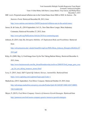 Ford Automobile Multiple Variable Regression Team Report
Economic Analysis & Insights
Team 15 (Isha Mehta, Seth Harris, Lamya Barazi, Tony Garcia, and Phillip Pless)
December 5, 2015
16
IMF. (n.d.). Projected annual inflation rate in the United States from 2008 to 2020. In Statista - The
Statistics Portal. Retrieved December 08, 2015, from
http://www.statista.com/statistics/244983/projected-inflation-rate-in-the-united-states/.
Jarosz, B. & Cortes, R., (2014 September). In U.S., New Data Show Longer, More Sedentary
Commutes. Retrieved November 27, 2015, from
http://www.prb.org/Publications/Articles/2014/us-commuting.aspx.
Johnson, B. (2015, July 20). Disruptive Mobility: AV Deployment Risks and Possibilities. Retrieved
from
http://orfe.princeton.edu/~alaink/SmartDrivingCars/PDFs/Brian_Johnson_DisruptiveMobility.07
2015.pdf
Kiley, D. (2009, May 1). Ford Image Goes Up for Not Taking Bailout Money. Retrieved December 4,
2015, from,
http://www.businessweek.com/the_thread/brandnewday/archives/2009/05/ford_image_goes_way
_up_for_not_taking_taxpayer_money.html
Levy, E. (2015, June). S&P Capital IQ: Industry Surveys, Automobiles. Retrieved from
https://www.capitaliq.com/ciqdotnet/login.aspx?code=1
MarketLine, (2015, September). Ford Motor Company. Retrieved October 25, 2015, from
http://advantage.marketline.com.proxy.wm.edu/Product?pid=4E3AD1B7-04B2-4E87-BB09-
7DC916B9230F
Meyer, P. (2015). Ford Motor Company: Generic & Intensive Growth Strategies. Retrieved from
http://panmore.com/ford-motor-company-generic-intensive-growth-strategies
 