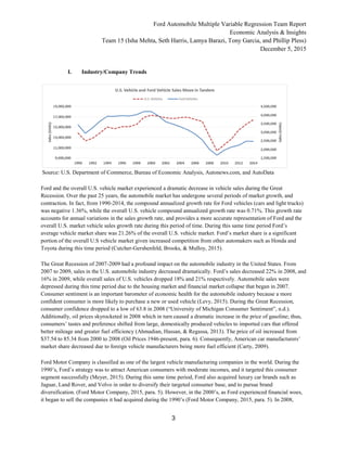 Ford Automobile Multiple Variable Regression Team Report
Economic Analysis & Insights
Team 15 (Isha Mehta, Seth Harris, Lamya Barazi, Tony Garcia, and Phillip Pless)
December 5, 2015
3
I. Industry/Company Trends
Source: U.S. Department of Commerce, Bureau of Economic Analysis, Autonews.com, and AutoData
Ford and the overall U.S. vehicle market experienced a dramatic decrease in vehicle sales during the Great
Recession. Over the past 25 years, the automobile market has undergone several periods of market growth, and
contraction. In fact, from 1990-2014, the compound annualized growth rate for Ford vehicles (cars and light trucks)
was negative 1.36%, while the overall U.S. vehicle compound annualized growth rate was 0.71%. This growth rate
accounts for annual variations in the sales growth rate, and provides a more accurate representation of Ford and the
overall U.S. market vehicle sales growth rate during this period of time. During this same time period Ford’s
average vehicle market share was 21.26% of the overall U.S. vehicle market. Ford’s market share is a significant
portion of the overall U.S vehicle market given increased competition from other automakers such as Honda and
Toyota during this time period (Cutcher-Gershenfeld, Brooks, & Mulloy, 2015).
The Great Recession of 2007-2009 had a profound impact on the automobile industry in the United States. From
2007 to 2009, sales in the U.S. automobile industry decreased dramatically. Ford’s sales decreased 22% in 2008, and
16% in 2009, while overall sales of U.S. vehicles dropped 18% and 21% respectively. Automobile sales were
depressed during this time period due to the housing market and financial market collapse that began in 2007.
Consumer sentiment is an important barometer of economic health for the automobile industry because a more
confident consumer is more likely to purchase a new or used vehicle (Levy, 2015). During the Great Recession,
consumer confidence dropped to a low of 63.8 in 2008 (“University of Michigan Consumer Sentiment”, n.d.).
Additionally, oil prices skyrocketed in 2008 which in turn caused a dramatic increase in the price of gasoline; thus,
consumers’ tastes and preference shifted from large, domestically produced vehicles to imported cars that offered
better mileage and greater fuel efficiency (Ahmadian, Hassan, & Regassa, 2013). The price of oil increased from
$37.54 to 85.34 from 2000 to 2008 (Oil Prices 1946-present, para. 6). Consequently, American car manufacturers’
market share decreased due to foreign vehicle manufacturers being more fuel efficient (Carty, 2009).
Ford Motor Company is classified as one of the largest vehicle manufacturing companies in the world. During the
1990’s, Ford’s strategy was to attract American consumers with moderate incomes, and it targeted this consumer
segment successfully (Meyer, 2015). During this same time period, Ford also acquired luxury car brands such as
Jaguar, Land Rover, and Volvo in order to diversify their targeted consumer base, and to pursue brand
diversification. (Ford Motor Company, 2015, para. 5). However, in the 2000’s, as Ford experienced financial woes,
it began to sell the companies it had acquired during the 1990’s (Ford Motor Company, 2015, para. 5). In 2008,
 