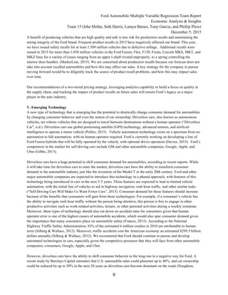 Ford Automobile Multiple Variable Regression Team Report
Economic Analysis & Insights
Team 15 (Isha Mehta, Seth Harris, Lamya Barazi, Tony Garcia, and Phillip Pless)
December 5, 2015
9
A benefit of producing vehicles that are high quality and safe is less risk for production recalls and maintaining the
strong integrity of the Ford brand. Frequent product recalls in 2015 have negatively affected our brand. This year,
we have issued safety recalls for at least 1.509 million vehicles due to defective airbags. Additional recalls were
issued in 2015 for more than 1.038 million vehicles in the Ford Fusion, Flex, F150, Fiesta, Lincoln MKS, MKT, and
MKZ lines for a variety of issues ranging from an upper I-shaft riveted improperly, to a spring controlling the
interior door handles. (MarketLine, 2015). We are concerned about production recalls because our forecast does not
take into account recalled automobiles and how this may affect our sales. A key strategy for the company to pursue
moving forward would be to diligently track the source of product recall problems, and how this may impact sales
over time.
Our recommendations of a two-tiered pricing strategy, leveraging analytics capability to build a focus on quality in
the supply chain, and tracking the impact of product recalls on future sales will ensure Ford’s legacy as a major
player in the auto industry.
V. Emerging Technology
A new type of technology that is emerging has the potential to drastically change consumer demand for automobiles
by changing consumer behavior and even the notion of car ownership. Driverless cars, also known as autonomous
vehicles, are robotic vehicles that are designed to travel between destinations without a human operator (“Driverless
Car”, n.d.). Driverless cars use global positioning satellite (GPS) technology, advanced sensors, and artificial
intelligence to operate a motor vehicle (Pullen, 2015). Vehicle automation technology exists on a spectrum from no
automation to full automation, with no human operator required. Ford is currently working on developing a line of
Ford Fusion hybrids that will be fully operated by the vehicle, with optional driver operation (Davies, 2015). Ford’s
competitors in the market for self-driving cars include GM and other automobile companies, Google, Apple, and
Uber (Gibbs, 2015).
Driverless cars have a huge potential to shift consumer demand for automobiles, according to recent reports. While
it will take time for driverless cars to enter the market, driverless cars have the ability to transform consumer
demand in the automobile industry just like the invention of the Model T in the early 20th century. Ford and other
major automobile companies are expected to introduce this technology in a phased approach, with features of this
technology being introduced in cars in the next 3-5 years. These features are expected to lead to limited vehicle
automation, with the initial line of vehicles to aid in highway navigation, rush hour traffic, and other similar tasks
(“Self-Driving Cars Will Make Us Want Fewer Cars”, 2015). Consumer demand for these features should increase
because of the benefits that consumers will gain from these technologies. For example, if a consumer’s vehicle has
the ability to navigate rush hour traffic without the person being attentive, this person is free to engage in other
productive activities such as work-related activities, leisure, or other personal activities during a weekly commute.
Moreover, these types of technology should also cut down on accident rates for consumers given that human
operator error is one of the highest causes of automobile accidents, which would also spur consumer demand given
the importance that many consumers place on automobile safety (Francis, 2015). According to the National
Highway Traffic Safety Administration, 93% of the estimated 6 million crashes in 2010 are attributable to human
error (Silberg & Wallace, 2012). Moreover, traffic accidents cost the American economy an estimated $299.5 billion
dollars annually (Silberg & Wallace, 2012). We recommend that Ford should continue to pursue and develop
automated technologies in cars, especially given the competitive pressures that they will face from other automobile
companies, consumers, Google, Apple, and Uber.
However, driverless cars have the ability to shift consumer behavior in the long-run in a negative way for Ford. A
recent study by Barclays Capital estimates that U.S. automobile sales could plummet up to 40%, and car ownership
could be reduced by up to 50% in the next 20 years as driverless cars become dominant on the roads (Naughton,
 