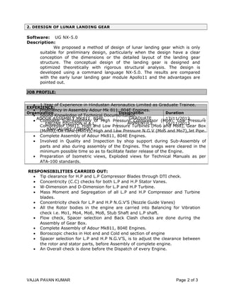 2. DEESIGN OF LUNAR LANDING GEAR
Software: UG NX-5.0
Description:
We proposed a method of design of lunar landing gear which is only
suitable for preliminary design, particularly when the design have a clear
conception of the dimensions or the detailed layout of the landing gear
structure. The conceptual design of the landing gear is designed and
optimized theoretically with rigorous structural analysis. The design is
developed using a command language NX-5.0. The results are compared
with the early lunar landing gear module Apollo11 and the advantages are
pointed out.
JOB PROFILE:
RESPONSIBILITIES CARRIED OUT:
• Tip clearance for H.P and L.P Compressor Blades through DTI check.
• Concentricity (C.C) checks for both L.P and H.P Stator Vanes.
• W-Dimension and D-Dimension for L.P and H.P Turbine.
• Mass Moment and Segregation of all L.P and H.P Compressor and Turbine
blades.
• Concentricity check for L.P and H.P N.G.V’S (Nozzle Guide Vanes)
• All the Rotor bodies in the engine are carried into Balancing for Vibration
check i.e. Mo1, Mo4, Mo6, Mo8, Stub Shaft and L.P shaft.
• Flow check, Spacer selection and Back Clash checks are done during the
Assembly of Gear Box.
• Complete Assembly of Adour Mk811, 804E Engines.
• Boroscopic checks in Hot end and Cold end section of engine
• Spacer selection for L.P and H.P N.G.V’S, is to adjust the clearance between
the rotor and stator parts, before Assembly of complete engine.
• An Overall check is done before the Dispatch of every Engine.
VAJJA PAVAN KUMAR Page 2 of 3
EXPERIENCE:
Organization Designation Duration
ADOUR ASSEMBLY MK811, 804E,
ENGINE DIVISION H.A.L,
BANGALORE COMPLEX.
GRADUATE
APPRENTICE
17/11/2012 –
16/11/2013
• 1 Year of Experience in Hindustan Aeronautics Limited as Graduate Trainee.
• Proficiency in Assembly Adour Mk 811, 804E Engines.
• Sound Knowledge of Technical Documentation.
• Complete Sub-Assembly of High Pressure Compressor (Mo4). Low Pressure
Compressor (Mo1), High and Low Pressure Turbines (Mo6 and Mo8), Gear Box
(Mo10), Oil Tank (Mo11), High and Low Pressure N.G.V (Mo5 and Mo7),Jet Pipe.
• Complete Assembly of Adour Mk811, 804E Engines.
• Involved in Quality and Inspection by shop support during Sub-Assembly of
parts and also during assembly of the Engines. The snags were cleared in the
minimum possible time so as to facilitate faster release of the Engine.
• Preparation of Isometric views, Exploded views for Technical Manuals as per
ATA-100 standards.
 