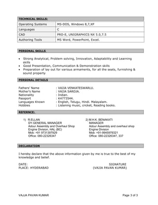 TECHNICAL SKILLS:
Operating Systems MS-DOS, Windows 8,7,XP
Languages C
CAD PRO-E, UNIGRAPHICS NX 5.0,7.5
Authoring Tools MS Word, PowerPoint, Excel.
PERSONAL SKILLS
• Strong Analytical, Problem solving, Innovation, Adaptability and Learning
skills
• Good Presentation, Communication & Demonstration skills
• Preparation of lay out for various armaments, for all the seats, furnishing &
sound property
PERSONAL DETAILS
Fathers’ Name : VAJJA VENKATESWARLU.
Mother’s Name : VAJJA SAROJA.
Nationality : Indian.
Passport : K4773544.
Languages Known : English, Telugu, Hindi. Malayalam.
Hobbies : Listening music, cricket, Reading books.
REFERNCE:
1) R.ELLAN 2) M.H.K. BENAKATI
DY.GENERAL MANAGER MANAGER
Adour Assembly and Overhaul Shop Adour Assembly and overhaul shop
Engine Division, HAL (BC) Engine Division
Mob: +91 9731397929 Mob: +91-9945979321
Office: 080-22326347 Office: 080-22326347, 337
DECLARATION
I hereby declare that the above information given by me is true to the best of my
knowledge and belief.
DATE: SIGNATURE
PLACE: HYDERABAD (VAJJA PAVAN KUMAR)
VAJJA PAVAN KUMAR Page 3 of 3
 
