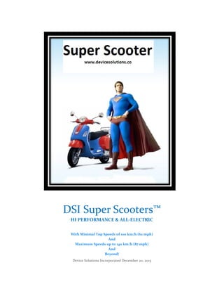 Device Solutions Incorporated December 20, 2015
DSI Super Scooters™
HI PERFORMANCE & ALL-ELECTRIC
With Minimal Top Speeds of 100 km/h (62 mph)
And
Maximum Speeds up to 140 km/h (87 mph)
And
Beyond!
 