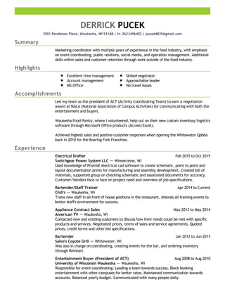 Summary
Highlights
Accomplishments
Experience
DERRICK PUCEK
2501 Pendleton Place, Waukesha, WI 53188 | H: 2623496402 | puced4839@gmail.com
Marketing coordinator with multiple years of experience in the food industry, with emphasis
on event coordinating, public relations, social media, and operation management. Additional
skills within sales and customer retention through work outside of the food industry.
Excellent time management
Account management
MS Office
Skilled negotiator
Approachable leader
No travel issues
Led my team as the president of ACT (Activity Coordinating Team) to earn a negotiation
award at NACA (National Association of Campus Activities) for communicating with both the
entertainment and buyers.
Waukesha Food Pantry, where I volunteered, help out on their new custom inventory/logistics
software through Microsoft Office products (Access/Excel).
Achieved highest sales and positive customer responses when opening the Whitewater Qdoba
back in 2010 for the Roaring Fork Franchise.
Feb 2015 to Oct 2015Electrical Drafter
Switchgear Power System LLC － Winneconne, WI
Used knowledge of PromisE electrical cad software to create schematic, point to point and
layout documentation prints for manufacturing and assembly development, Created bill of
materials, supported group on checking schematic and associated documents for accuracy.
Customer/Vendors face to face on project need and overview of job specifications.
Apr 2014 to CurrentBartender/Staff Trainer
Chili's － Waukesha, Wi
Trains new staff in all front of house positions in the restaurant. Attends all training events to
better staff's environment for success.
May 2013 to May 2014Appliance Contract Sales
American TV － Waukesha, WI
Contacted new and existing customers to discuss how their needs could be met with specific
products and services. Negotiated prices, terms of sales and service agreements. Quoted
prices, credit terms and other bid specifications.
Jan 2012 to Jun 2013Bartender
Salvo's Coyote Grill － Whitewater, WI
Was also in charge on coordinating, creating events for the bar, and ordering inventory
through Reinhart.
Aug 2008 to Aug 2010Entertainment Buyer (President of ACT)
University of Wisconsin Waukesha － Waukesha, WI
Responsible for event coordinating. Leading a team towards success. Block booking
entertainment with other campuses for better rates. Maintained communication towards
accounts. Balanced yearly budget. Communicated with many people daily.
 