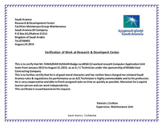 Saudi Aramco: Confidential
Saudi Aramco
Research&Development Center
Facilities MaintenaceGroup-Maintenance
Saudi AramcoOli Compeny
P.O Box 62,Dhahran31311
Kingdom of Saudi Arabia
Tel,8768492
August,24.2015
Verification of Work at Research & Developent Center
This is to cerify that Mr.TAMAZHARHUSSAIN Badge no.8056112workedresearhComputer ApplicationUnit
team from January 2013 toAugust 31.2015. as anA / C Technician under the sponsorshipof Middle East
Contracting Company
This is to further certify that he is of good moral character and has neither beenchargednor violatedSaudi
Aramcorules & regulations.his performance as an A/C Techniaianis highly commendable and to his profession.
He is very coopereative andable tofinishassignedtasks ontime as quickly as possible. Moreover he is aquick
learner personandcan work independently .
This certifcateis issuedbasendonhis request.
Pateick L.Crofton
Supervisor, Maintenance Unit
 