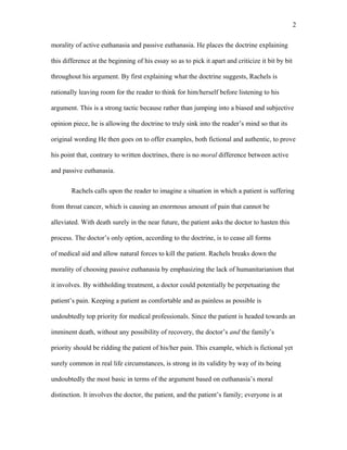 morality of active euthanasia and passive euthanasia. He places the doctrine explaining
this difference at the beginning of his essay so as to pick it apart and criticize it bit by bit
throughout his argument. By first explaining what the doctrine suggests, Rachels is
rationally leaving room for the reader to think for him/herself before listening to his
argument. This is a strong tactic because rather than jumping into a biased and subjective
opinion piece, he is allowing the doctrine to truly sink into the reader’s mind so that its
original wording He then goes on to offer examples, both fictional and authentic, to prove
his point that, contrary to written doctrines, there is no moral difference between active
and passive euthanasia.
Rachels calls upon the reader to imagine a situation in which a patient is suffering
from throat cancer, which is causing an enormous amount of pain that cannot be
alleviated. With death surely in the near future, the patient asks the doctor to hasten this
process. The doctor’s only option, according to the doctrine, is to cease all forms
of medical aid and allow natural forces to kill the patient. Rachels breaks down the
morality of choosing passive euthanasia by emphasizing the lack of humanitarianism that
it involves. By withholding treatment, a doctor could potentially be perpetuating the
patient’s pain. Keeping a patient as comfortable and as painless as possible is
undoubtedly top priority for medical professionals. Since the patient is headed towards an
imminent death, without any possibility of recovery, the doctor’s and the family’s
priority should be ridding the patient of his/her pain. This example, which is fictional yet
surely common in real life circumstances, is strong in its validity by way of its being
undoubtedly the most basic in terms of the argument based on euthanasia’s moral
distinction. It involves the doctor, the patient, and the patient’s family; everyone is at
2
 
