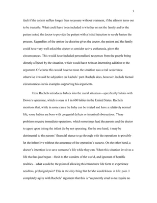 fault if the patient suffers longer than necessary without treatment, if the ailment turns out
to be treatable. What could have been included is whether or not the family and/or the
patient asked the doctor to provide the patient with a lethal injection to surely hasten the
process. Regardless of the option the doctrine gives the doctor, the patient and the family
could have very well asked the doctor to consider active euthanasia, given the
circumstances. This would have included personalized responses from the people being
directly affected by the situation, which would have been an interesting addition to the
argument. Of course this would have to mean the situation was a real occurrence,
otherwise it would be subjective on Rachels’ part. Rachels does, however, include factual
circumstances in his examples supporting his arguments.
Here Rachels introduces babies into the moral situation—specifically babies with
Down’s syndrome, which is seen in 1 in 600 babies in the United States. Rachels
mentions that, while in some cases the baby can be treated and have a relatively normal
life, some babies are born with congenial defects or intestinal obstructions. These
problems require immediate operations, which sometimes lead the parents and the doctor
to agree upon letting the infant die by not operating. On the one hand, it may be
detrimental to the parents’ financial stance to go through with the operations to possibly
let the infant live without the assurance of the operation’s success. On the other hand, a
doctor’s intention is to save someone’s life while they can. When this situation involves a
life that has just begun—fresh to the wonders of the world, and ignorant of horrific
realities—what would be the point of allowing this brand new life form to experience
needless, prolonged pain? This is the only thing that he/she would know in life: pain. I
completely agree with Rachels’ argument that this is “so patently cruel as to require no
3
 