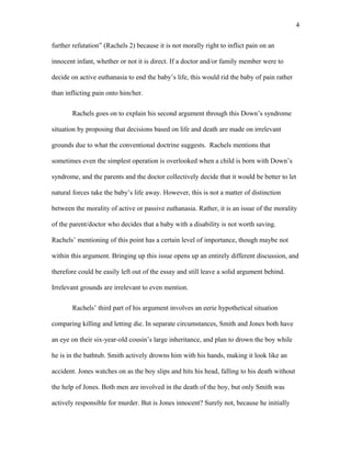 further refutation” (Rachels 2) because it is not morally right to inflict pain on an
innocent infant, whether or not it is direct. If a doctor and/or family member were to
decide on active euthanasia to end the baby’s life, this would rid the baby of pain rather
than inflicting pain onto him/her.
Rachels goes on to explain his second argument through this Down’s syndrome
situation by proposing that decisions based on life and death are made on irrelevant
grounds due to what the conventional doctrine suggests. Rachels mentions that
sometimes even the simplest operation is overlooked when a child is born with Down’s
syndrome, and the parents and the doctor collectively decide that it would be better to let
natural forces take the baby’s life away. However, this is not a matter of distinction
between the morality of active or passive euthanasia. Rather, it is an issue of the morality
of the parent/doctor who decides that a baby with a disability is not worth saving.
Rachels’ mentioning of this point has a certain level of importance, though maybe not
within this argument. Bringing up this issue opens up an entirely different discussion, and
therefore could be easily left out of the essay and still leave a solid argument behind.
Irrelevant grounds are irrelevant to even mention.
Rachels’ third part of his argument involves an eerie hypothetical situation
comparing killing and letting die. In separate circumstances, Smith and Jones both have
an eye on their six-year-old cousin’s large inheritance, and plan to drown the boy while
he is in the bathtub. Smith actively drowns him with his hands, making it look like an
accident. Jones watches on as the boy slips and hits his head, falling to his death without
the help of Jones. Both men are involved in the death of the boy, but only Smith was
actively responsible for murder. But is Jones innocent? Surely not, because he initially
4
 