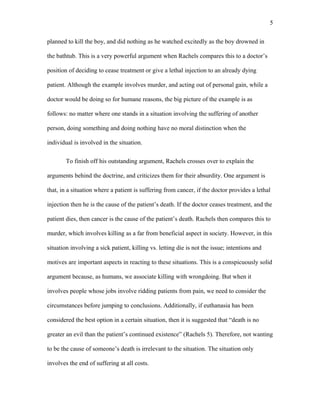 planned to kill the boy, and did nothing as he watched excitedly as the boy drowned in
the bathtub. This is a very powerful argument when Rachels compares this to a doctor’s
position of deciding to cease treatment or give a lethal injection to an already dying
patient. Although the example involves murder, and acting out of personal gain, while a
doctor would be doing so for humane reasons, the big picture of the example is as
follows: no matter where one stands in a situation involving the suffering of another
person, doing something and doing nothing have no moral distinction when the
individual is involved in the situation.
To finish off his outstanding argument, Rachels crosses over to explain the
arguments behind the doctrine, and criticizes them for their absurdity. One argument is
that, in a situation where a patient is suffering from cancer, if the doctor provides a lethal
injection then he is the cause of the patient’s death. If the doctor ceases treatment, and the
patient dies, then cancer is the cause of the patient’s death. Rachels then compares this to
murder, which involves killing as a far from beneficial aspect in society. However, in this
situation involving a sick patient, killing vs. letting die is not the issue; intentions and
motives are important aspects in reacting to these situations. This is a conspicuously solid
argument because, as humans, we associate killing with wrongdoing. But when it
involves people whose jobs involve ridding patients from pain, we need to consider the
circumstances before jumping to conclusions. Additionally, if euthanasia has been
considered the best option in a certain situation, then it is suggested that “death is no
greater an evil than the patient’s continued existence” (Rachels 5). Therefore, not wanting
to be the cause of someone’s death is irrelevant to the situation. The situation only
involves the end of suffering at all costs.
5
 