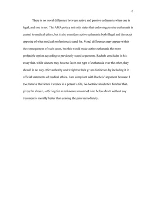 There is no moral difference between active and passive euthanasia when one is
legal, and one is not. The AMA policy not only states that endorsing passive euthanasia is
central to medical ethics, but it also considers active euthanasia both illegal and the exact
opposite of what medical professionals stand for. Moral differences may appear within
the consequences of such cases, but this would make active euthanasia the more
preferable option according to previously stated arguments. Rachels concludes in his
essay that, while doctors may have to favor one type of euthanasia over the other, they
should in no way offer authority and weight to their given distinction by including it in
official statements of medical ethics. I am compliant with Rachels’ argument because, I
too, believe that when it comes to a person’s life, no doctrine should tell him/her that,
given the choice, suffering for an unknown amount of time before death without any
treatment is morally better than ceasing the pain immediately.
6
 