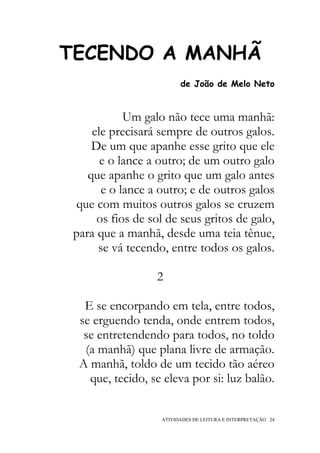 TECENDO A MANHÃ
                         de João de Melo Neto


            Um galo não tece uma manhã:
     ele precisará sempre de outros galos.
     De um que apanhe esse grito que ele
       e o lance a outro; de um outro galo
    que apanhe o grito que um galo antes
       e o lance a outro; e de outros galos
 que com muitos outros galos se cruzem
      os fios de sol de seus gritos de galo,
 para que a manhã, desde uma teia tênue,
      se vá tecendo, entre todos os galos.

                  2

   E se encorpando em tela, entre todos,
  se erguendo tenda, onde entrem todos,
   se entretendendo para todos, no toldo
   (a manhã) que plana livre de armação.
  A manhã, toldo de um tecido tão aéreo
    que, tecido, se eleva por si: luz balão.


                   ATIVIDADES DE LEITURA E INTERPRETAÇÃO 24
 
