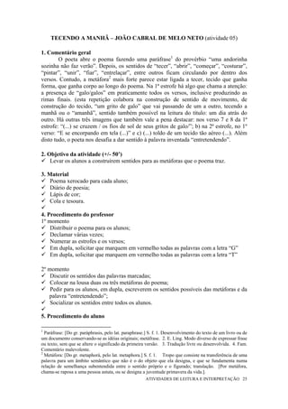 TECENDO A MANHÃ – JOÃO CABRAL DE MELO NETO (atividade 05)

1. Comentário geral
        O poeta abre o poema fazendo uma paráfrase1 do provérbio “uma andorinha
sozinha não faz verão”. Depois, os sentidos de “tecer”, “abrir”, “começar”, “costurar”,
“pintar”, “unir”, “fiar”, “entrelaçar”, entre outros ficam circulando por dentro dos
versos. Contudo, a metáfora2 mais forte parece estar ligada a tecer, tecido que ganha
forma, que ganha corpo ao longo do poema. Na 1ª estrofe há algo que chama a atenção:
a presença de “galo/galos” em praticamente todos os versos, inclusive produzindo as
rimas finais. (esta repetição colabora na construção de sentido de movimento, de
construção do tecido, “um grito de galo” que vai passando de um a outro, tecendo a
manhã ou o “amanhã”, sentido também possível na leitura do título: um dia atrás do
outro. Há outras três imagens que também vale a pena destacar: nos verso 7 e 8 da 1ª
estrofe: “(...) se cruzem / os fios de sol de seus gritos de galo/”; b) na 2ª estrofe, no 1º
verso: “E se encorpando em tela (...)” e c) (...) toldo de um tecido tão aéreo (...). Além
disto tudo, o poeta nos desafia a dar sentido à palavra inventada “entretendendo”.

2. Objetivo da atividade (+/- 50’)
    Levar os alunos a construírem sentidos para as metáforas que o poema traz.

3. Material
    Poema xerocado para cada aluno;
    Diário de poesia;
    Lápis de cor;
    Cola e tesoura.

4. Procedimento do professor
1º momento
    Distribuir o poema para os alunos;
    Declamar várias vezes;
    Numerar as estrofes e os versos;
    Em dupla, solicitar que marquem em vermelho todas as palavras com a letra “G”
    Em dupla, solicitar que marquem em vermelho todas as palavras com a letra “T”

2º momento
    Discutir os sentidos das palavras marcadas;
    Colocar na lousa duas ou três metáforas do poema;
    Pedir para os alunos, em dupla, escreverem os sentidos possíveis das metáforas e da
   palavra “entretendendo”;
    Socializar os sentidos entre todos os alunos.

5. Procedimento do aluno

1
  Paráfrase: [Do gr. paráphrasis, pelo lat. paraphrase.] S. f. 1. Desenvolvimento do texto de um livro ou de
um documento conservando-se as idéias originais; metáfrase. 2. E. Ling. Modo diverso de expressar frase
ou texto, sem que se altere o significado da primeira versão. 3. Tradução livre ou desenvolvida. 4. Fam.
Comentário malevolente.
2
  Metáfora: [Do gr. metaphorá, pelo lat. metaphora.] S. f. 1. Tropo que consiste na transferência de uma
palavra para um âmbito semântico que não é o do objeto que ela designa, e que se fundamenta numa
relação de semelhança subentendida entre o sentido próprio e o figurado; translação. [Por metáfora,
chama-se raposa a uma pessoa astuta, ou se designa a juventude primavera da vida.].
                                                      ATIVIDADES DE LEITURA E INTERPRETAÇÃO 25
 