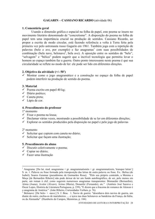 GAGARIN – CASSIANO RICARDO (atividade 06)

1. Comentário geral
        Usando a dimensão gráfica e espacial na folha de papel, este poema se insere no
movimento literário denominado de “concretismo”. A disposição do poema na folha de
papel tem uma importância crucial na produção de sentidos. Cassiano Ricardo, ao
propor a escrita de modo circular, está fazendo referência a volta à Terra feita pela
primeira vez pelo astronauta russo Gagarin em 1961. Também joga com a repetição de
palavras (belo e ave, por exemplo) e faz anagramas1 com suas possibilidades de
combinação (bela nave, belonave2, bela ave). A oposição entre os sentidos de “belo”,
“selvagem” e “bélica” podem sugerir que a incrível tecnologia que permitiu levar o
homem ao espaço também faz a guerra. Outro ponto interessante neste poema é que sua
circularidade se reflete no modo de ler: ele pode ser lido em diferentes direções.

2. Objetivo da atividade (+/- 50’)
    Mostrar como o jogo anagramático e a construção no espaço da folha de papel
    podem interferir na produção de sentido do poema.

3. Material
    Poema escrito em papel 40 kg;
    Diário poético;
    Caneta preta;
    Lápis de cor.

4. Procedimento do professor
1º momento
    Fixar o poema na lousa;
    Declamar várias vezes, mostrando a possibilidade de se ler em diferentes direções;
    Explorar os sentidos produzidos pela disposição no papel e pelo jogo de palavras

2º momento
    Solicitar que copiem com caneta no diário;
    Solicitar que façam uma ilustração;

5. Procedimento do aluno
    Discutir coletivamente o poema;
    Copiar no diário;
    Fazer uma ilustração



1
  Anagrama: [Do lat. mod. anagramma < gr. anagrammatismós < gr. anagrammatízein, 'transpor letras'.]
S. m. 1. Palavra ou frase formada pela transposição das letras de outra palavra ou frase. Ex.: Belisa (de
Isabel); Soares Guiamar (pseudônimo de Guimarães Rosa); "Pelo seu próprio conteúdo, a Menina e
Moça [de Bernardim Ribeiro] não pode deixar de ter um fundo autobiográfico, de ser, pelo menos em
parte, um roman à clef, como sugerem numerosos anagramas transparentes: Binmarder (Bernardim),
Aônia (Joana), Avalor (Álvaro), Arima (Maria), Donanfer (Fernando), etc." (Antônio José Saraiva e
Óscar Lopes, História da Literatura Portuguesa, p. 239); "E dizem que a Iracema do romance de Alencar é
o anagrama de América." (João Ribeiro, Curiosidades Verbais, p. 76).
2
  Belonave: [De belo- + -nave.] S. f. Bras. 1. Navio de guerra: "desenhava dois navios de guerra, um
diante do outro, enchia-os de marinheiros .... e içava nas duas belonaves as bandeiras da França, da Itália,
ou da Alemanha" (Humberto de Campos, Memórias, p. 184).
                                                      ATIVIDADES DE LEITURA E INTERPRETAÇÃO 28
 