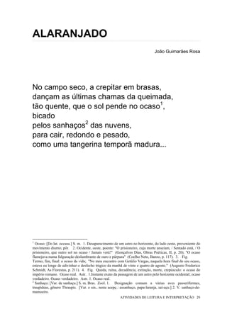 ALARANJADO
                                                                               João Guimarães Rosa




No campo seco, a crepitar em brasas,
dançam as últimas chamas da queimada,
tão quente, que o sol pende no ocaso1,
bicado
pelos sanhaços2 das nuvens,
para cair, redondo e pesado,
como uma tangerina temporã madura...




1
  Ocaso: [Do lat. occasu.] S. m. 1. Desaparecimento de um astro no horizonte, do lado oeste, proveniente do
movimento diurno; pôr. 2. Ocidente, oeste, poente: "O prisioneiro, cuja morte anseiam, / Sentado está, / O
prisioneiro, que outro sol no ocaso / Jamais verá!" (Gonçalves Dias, Obras Poéticas, II, p. 20); "O ocaso
flamejava numa fulguração deslumbrante de ouro e púrpura" (Coelho Neto, Banzo, p. 117). 3. Fig.
Termo, fim, final: o ocaso da vida; "No meu encontro com Getúlio Vargas, naquela hora final do seu ocaso,
estava eu longe de adivinhar o desfecho trágico da manhã de vinte e quatro de agosto." (Augusto Frederico
Schmidt, As Florestas, p. 211). 4. Fig. Queda, ruína, decadência, extinção, morte, crepúsculo: o ocaso do
império romano. Ocaso real. Astr. 1.Instante exato da passagem de um astro pelo horizonte ocidental; ocaso
verdadeiro. Ocaso verdadeiro. Astr. 1. Ocaso real.
2
  Sanhaço: [Var. de sanhaçu.] S. m. Bras. Zool. 1. Designação comum a várias aves passeriformes,
traupídeas, gênero Thraupis. [Var. e sin., nesta acepç.: assanhaço, papa-laranja, saí-açu.] 2. V. sanhaço-de-
mamoeiro.
                                                         ATIVIDADES DE LEITURA E INTERPRETAÇÃO 29
 