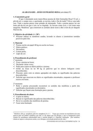 ALARANJADO – JOÃO GUIMARÃES ROSA (atividade 07)

1. Comentário geral
        O que é alaranjado neste maravilhoso poema de João Guimarães Rosa? O sol, o
pôr-de-sol, o campo seco, a queimada, as nuvens, todo o fim de tarde? Talvez seja tudo
isso. Todo o poema parece estar pintado de alaranjado. Todo o poema parece ser um
lento pôr-de-sol em que o céu vai se tingindo. As nuvens como aves, o sol como uma
tangerina. Metáforas1 que constroem os sentidos deste texto e dão o tom da cor daquele
final de dia.

2. Objetivo da atividade (+/- 50’)
    Procurar indicar as metáforas usadas, levando os alunos a construírem sentidos
    possíveis para elas.

3. Material
    Poema escrito em papel 40 kg ou escrito na lousa;
    Diário poético;
    Dicionário;
    Caneta preta;
    Lápis de cor.

4. Procedimento do professor
1º momento
    Fixar o poema na lousa;
    Declamar várias vezes;
    Pedir para copiar no diário poético o poema;
    Grifar na lousa ou no 40 kg as palavras que os alunos indiquem como
    desconhecidas;
    Procurar, junto com os alunos agrupados em dupla, os significados das palavras
    desconhecidas;
    Solicitar que escrevam no diário os significados encontrados, enquanto o professor
    escreve na lousa.

2º momento
    Reler o poema procurando reconstruir os sentidos das metáforas a partir dos
   significados encontrados no dicionário;
    Solicitar que façam uma ilustração para o poema.

5. Procedimento do aluno
    Copiar no diário;
    Buscar os significados das palavras desconhecidas;
    Rever os sentidos das metáforas do poema;
    Fazer uma ilustração




1
  Metáfora: [Do gr. metaphorá, pelo lat. metaphora.] S. f. 1. Tropo que consiste na transferência de uma
palavra para um âmbito semântico que não é o do objeto que ela designa, e que se fundamenta numa
relação de semelhança subentendida entre o sentido próprio e o figurado; translação. [Por metáfora,
chama-se raposa a uma pessoa astuta, ou se designa a juventude primavera da vida.]
                                                    ATIVIDADES DE LEITURA E INTERPRETAÇÃO 30
 