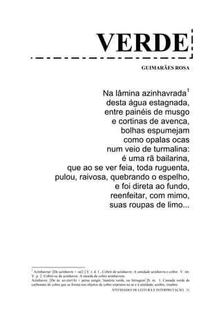 VERDE
                                                                         GUIMARÃES ROSA




                            Na lâmina azinhavrada1
                             desta água estagnada,
                             entre painéis de musgo
                                e cortinas de avenca,
                                   bolhas espumejam
                                    como opalas ocas
                             num veio de turmalina:
                                   é uma rã bailarina,
                  que ao se ver feia, toda ruguenta,
               pulou, raivosa, quebrando o espelho,
                                 e foi direta ao fundo,
                               reenfeitar, com mimo,
                               suas roupas de limo...




1
 Azinhavrar: [De azinhavre + -ar2.] V. t. d. 1.. Cobrir de azinhavre: A umidade azinhavra o cobre. V. int.
V. p. 2. Cobrir-se de azinhavre: A moeda de cobre azinhavrou.
Azinhavre: [Do ár. az-zin1Ar < persa zengir, 'matéria verde, ou ferrugem'.]S. m. 1. Camada verde de
carbonato de cobre que se forma nos objetos de cobre expostos ao ar e à umidade; azebre, zinabre.
                                                     ATIVIDADES DE LEITURA E INTERPRETAÇÃO 31
 
