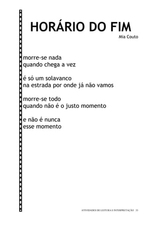 HORÁRIO DO FIM
                                               Mia Couto



morre-se nada
quando chega a vez

é só um solavanco
na estrada por onde já não vamos

morre-se todo
quando não é o justo momento

e não é nunca
esse momento




                     ATIVIDADES DE LEITURA E INTERPRETAÇÃO 33
 