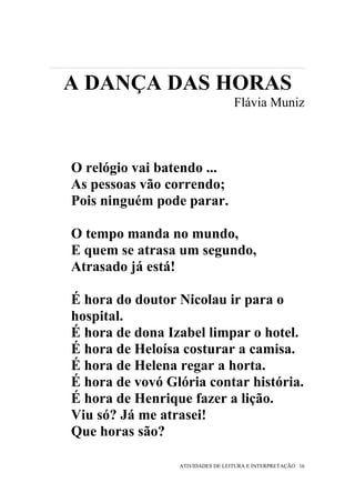 A DANÇA DAS HORAS
                                  Flávia Muniz



O relógio vai batendo ...
As pessoas vão correndo;
Pois ninguém pode parar.

O tempo manda no mundo,
E quem se atrasa um segundo,
Atrasado já está!

É hora do doutor Nicolau ir para o
hospital.
É hora de dona Izabel limpar o hotel.
É hora de Heloísa costurar a camisa.
É hora de Helena regar a horta.
É hora de vovó Glória contar história.
É hora de Henrique fazer a lição.
Viu só? Já me atrasei!
Que horas são?

                 ATIVIDADES DE LEITURA E INTERPRETAÇÃO 16
 