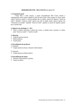 HORÁRIO DO FIM - MIA COUTO (atividade 09)

1. Comentário geral
       Neste belo e triste poema, o poeta moçambicano Mia Couto mostra a
contraposição entre morrer quando já não há mais nada a fazer porque se ficou muito
velho (“morre-se nada”) e morrer quando não se espera, morrer de repente (“morre-se
todo”). Quando “morre-se nada” parece que não se perde muito, parece apenas um
“solavanco na estrada”. Quando “morre-se todo”, quando se morre de repente, parece
que se perde tudo.

2. Objetivo da atividade (+/- 30’)
    Fazer os alunos inferirem, a partir dos versos, a relação entre o poema e o título,
    entre “morre-se nada” e “morre-se todo”.

3. Material
    Copia do poema (lousa);
    Diário poético;
    Caneta preta.

4. Procedimento do professor
1º momento
    Copiar poema na lousa e discutir coletivamente

2º momento
    Copiar poema no diário poético.

5. Procedimento do aluno
    Discutir coletivamente o poema;
    Copiar no diário.




                                            ATIVIDADES DE LEITURA E INTERPRETAÇÃO 34
 
