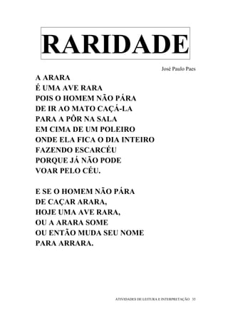 RARIDADE
                                         José Paulo Paes
A ARARA
É UMA AVE RARA
POIS O HOMEM NÃO PÁRA
DE IR AO MATO CAÇÁ-LA
PARA A PÔR NA SALA
EM CIMA DE UM POLEIRO
ONDE ELA FICA O DIA INTEIRO
FAZENDO ESCARCÉU
PORQUE JÁ NÃO PODE
VOAR PELO CÉU.

E SE O HOMEM NÃO PÁRA
DE CAÇAR ARARA,
HOJE UMA AVE RARA,
OU A ARARA SOME
OU ENTÃO MUDA SEU NOME
PARA ARRARA.




                  ATIVIDADES DE LEITURA E INTERPRETAÇÃO 35
 