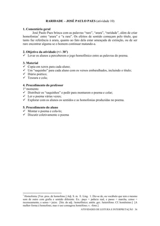 RARIDADE – JOSÉ PAULO PAES (atividade 10)

1. Comentário geral
        José Paulo Paes brinca com as palavras “raro”, “arara”, “raridade”, além de criar
homofonias1 entre “arara” e “a rara”. Os efeitos de sentido começam pelo título, que
tanto faz referência à arara, quanto ao fato dela estar ameaçada de extinção, ou de ser
raro encontrar alguma se o homem continuar matando-a.

2. Objetivo da atividade (+/- 30’)
    Levar os alunos a perceberem o jogo homofônico entre as palavras do poema.

3. Material
    Copia em xerox para cada aluno;
    Um “saquinho” para cada aluno com os versos embaralhados, incluindo o título;
    Diário poético;
    Tesoura e cola;

4. Procedimento do professor
1º momento
    Distribuir os “saquinhos” e pedir para montarem o poema e colar;
    Ler o poema várias vezes;
    Explorar com os alunos os sentidos e as homofonias produzidas no poema.

5. Procedimento do aluno
    Montar o poema e cola-lo;
    Discutir coletivamente o poema




1
  Homofonia: [Var. pros. de homofono.] Adj. S. m. E. Ling. 1. Diz-se de, ou vocábulo que tem o mesmo
som de outro com grafia e sentido diferente. Ex.: paço = palácio real, e passo = marcha, censo =
recenseamento, e senso = juízo. [Sin. do adj.: homofônico; antôn. ger.: heterófono. Cf. homônimo.] [A
melhor forma é homofono, mas o uso consagrou homófono; v. -fono.]
                                                   ATIVIDADES DE LEITURA E INTERPRETAÇÃO 36
 