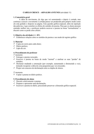 CABELO CRESCE – ARNALDO ANTUNES (atividade 11)

1. Comentário geral
        A idéia de movimento, de algo que vai aumentando e depois é cortada, mas
continua a crescer e novamente é cortada parece ser produzido pelo próprio modo como
ele está grafado e disposto na página. Esta questão gráfico-espacial, além da repetição
das palavras, é que constitui os efeitos de sentidos do poema. Para que os alunos possam
entender melhor isto, o professor poderia escrever o poema na lousa "normalmente" e
discutir como se perde estes efeitos.

2. Objetivo da atividade (+/- 30’)
    Estabelecer relações entre os sentidos do poema e seu modo de registro gráfico

3. Material
    Copia em xerox para cada aluno;
    Diário poético;
    Lápis de cor.

4. Procedimento do professor
1º momento
    Entregar o poema xerocado;
    Escrever o poema na lousa de modo “normal” e analisar as suas “perdas” de
    sentidos;
    Declamar mudando a entonação (por exemplo, aumentando e diminuindo a voz),
    tentando recuperar a idéia de coisa pequenina que vai crescendo;
    Propor um concurso de declamação entre as duplas de alunos.

2º momento
    Copiar o poema no diário poético.

5. Procedimento do aluno
    Discutir coletivamente o poema;
    Preparar e apresentar uma declamação;
    Escrever o poema no diário, procurando preservar a dimensão gráfico-espacial.




                                            ATIVIDADES DE LEITURA E INTERPRETAÇÃO 38
 