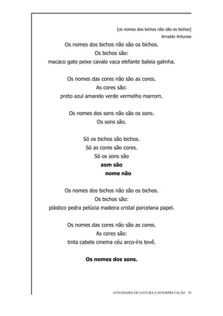 [os nomes dos bichos não são os bichos]
                                                     Arnaldo Antunes

       Os nomes dos bichos não são os bichos.
                    Os bichos são:
macaco gato peixe cavalo vaca elefante baleia galinha.


        Os nomes das cores não são as cores.
                    As cores são:
     preto azul amarelo verde vermelho marrom.


        Os nomes dos sons não são os sons.
                     Os sons são.


               Só os bichos são bichos.
                Só as cores são cores.
                   Só os sons são
                      som são
                        nome não


       Os nomes dos bichos não são os bichos.
                    Os bichos são:
plástico pedra pelúcia madeira cristal porcelana papel.


        Os nomes das cores não são as cores.
                    As cores são:
        tinta cabelo cinema céu arco-íris tevê.


                Os nomes dos sons.




                            ATIVIDADES DE LEITURA E INTERPRETAÇÃO 39
 