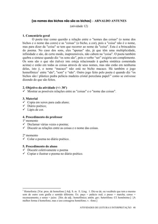 [os nomes dos bichos não são os bichos] – ARNALDO ANTUNES
                                          (atividade 12)


1. Comentário geral
        O poeta traz como questão a relação entre o "nomes das coisas" (o nome dos
bichos e o nome das cores) e as "coisas" (o bicho, a cor), pois a "coisa" não é o nome,
mas para dizer da "coisa" se tem que recorrer ao nome da "coisa". Esta é a brincadeira
do poema. No caso dos sons, eles "apenas" são, já que têm uma multiplicidade,
infinidade e são, de certo modo, inapreensíveis, não cabem na "coisa". O poeta também
quebra a sintaxe quando diz “os sons são”, pois o verbo “ser” exigiria um complemento.
Os sons são o que são (talvez isto esteja relacionado à quebra sintática comentada
acima) e estão em todas as coisas através de seus nomes, mas não estão em nenhuma
delas, isto é, o nome “macaco” não está no bicho macaco. Há também o jogo
homofônico1 entre "são", "som" e “não”. Outro jogo feito pelo poeta é quando diz “os
bichos são:/ plástico pedra pelúcia madeira cristal porcelana papel/” como se estivesse
dizendo do que são feitos.

2. Objetivo da atividade (+/- 30’)
    Mostrar as possíveis relações entre as "coisas" e o "nome das coisas".

3. Material
    Copia em xerox para cada aluno;
    Diário poético;
    Lápis de cor.

4. Procedimento do professor
1º momento
    Declamar várias vezes o poema;
    Discutir as relações entre as coisas e o nome das coisas.

2º momento
    Colar o poema no diário poético.

5. Procedimento do aluno
    Discutir coletivamente o poema
    Copiar e ilustrar o poema no diário poético.




1
  Homofonia: [Var. pros. de homofono.] Adj. S. m. E. Ling. 1. Diz-se de, ou vocábulo que tem o mesmo
som de outro com grafia e sentido diferente. Ex: paço = palácio real; e passo = marcha, censo =
recenseamento, e senso = juízo. [Sin. do adj.: homofônico; antôn. ger.: heterófono. Cf. homônimo.] [A
melhor forma é homofono, mas o uso consagrou homófono; v. -fono.]

                                                   ATIVIDADES DE LEITURA E INTERPRETAÇÃO 40
 