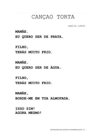 CANÇAO TORTA
                                   GARCIA LORCA

MAMÃE.
EU QUERO SER DE PRATA.

FILHO,
TERÁS MUITO FRIO.

MAMÃE.
EU QUERO SER DE ÁGUA.

FILHO,
TERÁS MUITO FRIO.

MAMÃE,
BORDE-ME EM TUA ALMOFADA.

ISSO SIM!
AGORA MESMO!



               ATIVIDADES DE LEITURA E INTERPRETAÇÃO 41
 
