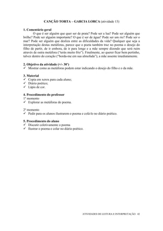 CANÇÃO TORTA – GARCIA LORCA (atividade 13)

1. Comentário geral
        O que é ser alguém que quer ser de prata? Pode ser a lua? Pode ser alguém que
brilhe? Pode ser alguém importante? O que é ser de água? Pode ser um rio? Pode ser o
mar? Pode ser alguém que desliza entre as dificuldades da vida? Qualquer que seja a
interpretação destas metáforas, parece que o poeta também traz no poema o desejo do
filho de partir, de ir embora, de ir para longe e a mãe sempre dizendo que será ruim
através de outra metáfora (“terás muito frio”). Finalmente, ao querer ficar bem pertinho,
talvez dentro do coração (“borda-me em sua almofada”), a mãe assente imediatamente.

2. Objetivo da atividade (+/- 30’)
    Mostrar como as metáforas podem estar indicando o desejo do filho e o da mãe.

3. Material
    Copia em xerox para cada aluno;
    Diário poético;
    Lápis de cor.

4. Procedimento do professor
1º momento
    Explorar as metáforas do poema.

2º momento
    Pedir para os alunos ilustrarem o poema e colá-lo no diário poético.

5. Procedimento do aluno
    Discutir coletivamente o poema
    Ilustrar o poema e colar no diário poético.




                                              ATIVIDADES DE LEITURA E INTERPRETAÇÃO 42
 