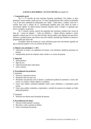 A DANÇA DAS HORAS - FLÁVIA MUNIZ (atividade 01)

1. Comentário geral
        Na 1ª e 2ª estrofes há uma estrutura bastante semelhante. Em ambas, os dois
primeiros versos rimam, sendo que na 1ª a rima é produzida por dois verbos no gerúndio
e na 2ª por dois substantivos terminados em “undo”. Além disso, o último verso da 1ª
estrofe rima com o último da 2ª, contribuindo também para uma idéia de ritmo e
movimento rápido. As idéias postas mostram relações entre o tempo e a agitação que
move o mundo e as pessoas.
        Na 3ª estrofe a poeta, através da repetição das estruturas sintática dos versos (é
hora de + nome de alguém + verbo no infinitivo + objeto direto), mantém o ritmo
agitado e intenso que se vive nos dias de hoje, descrevendo o que alguém tem que fazer,
inclusive a própria poeta, que brinca com este sentido, dizendo que também se atrasou e
perguntando que horas são.
        O próprio título do poema já é uma referência para este movimento agitado em
que as pessoas podem viver, na correria do dia-a-dia.

2. Objetivo da atividade (+/- 30’)
    relacionar as rimas e as repetições de termos e de estruturas sintáticas presentes no
    poema;
    compreender possíveis relações entre o título e os versos do poema.

3. Material
    diário poético;
    lápis de cor;
    cópia do poema para cada aluno;
    cola e tesoura.

4. Procedimento do professor
1º momento
    Escrever o poema na lousa;
    Declamar mais de uma vez;
    Declamar em parceria com os alunos: a professora poderá ler primeiro o início dos
    versos e os alunos o final e depois o contrário;
    Fazer uma análise estrutural podendo tomar como referência o comentário geral
    acima;
    Fazer uma análise semântica, explorando o sentido do poema em relação ao título
    dado pela poetisa.

2º momento
    Solicitar aos alunos uma ilustração do poema.

5. Procedimento do aluno
    Discutir coletivamente o poema;
    Recortar e colar o poema no diário;
    Fazer a ilustração do poema.




                                             ATIVIDADES DE LEITURA E INTERPRETAÇÃO 17
 