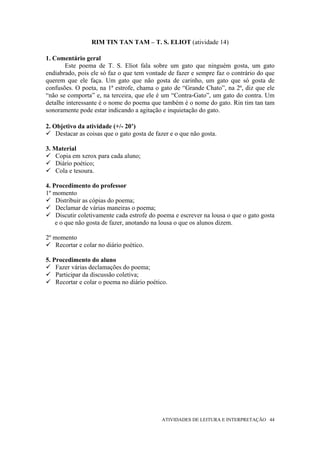 RIM TIN TAN TAM – T. S. ELIOT (atividade 14)

1. Comentário geral
       Este poema de T. S. Eliot fala sobre um gato que ninguém gosta, um gato
endiabrado, pois ele só faz o que tem vontade de fazer e sempre faz o contrário do que
querem que ele faça. Um gato que não gosta de carinho, um gato que só gosta de
confusões. O poeta, na 1ª estrofe, chama o gato de “Grande Chato”, na 2ª, diz que ele
“não se comporta” e, na terceira, que ele é um “Contra-Gato”, um gato do contra. Um
detalhe interessante é o nome do poema que também é o nome do gato. Rin tim tan tam
sonoramente pode estar indicando a agitação e inquietação do gato.

2. Objetivo da atividade (+/- 20’)
    Destacar as coisas que o gato gosta de fazer e o que não gosta.

3. Material
    Copia em xerox para cada aluno;
    Diário poético;
    Cola e tesoura.

4. Procedimento do professor
1º momento
    Distribuir as cópias do poema;
    Declamar de várias maneiras o poema;
    Discutir coletivamente cada estrofe do poema e escrever na lousa o que o gato gosta
    e o que não gosta de fazer, anotando na lousa o que os alunos dizem.

2º momento
    Recortar e colar no diário poético.

5. Procedimento do aluno
    Fazer várias declamações do poema;
    Participar da discussão coletiva;
    Recortar e colar o poema no diário poético.




                                             ATIVIDADES DE LEITURA E INTERPRETAÇÃO 44
 