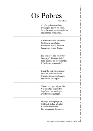 Os Pobres             Olavo Bilac

  Aí vêm pelos caminhos,
  Descalços, de pés no chão,
  Os pobres que andam sozinhos,
  Implorando compaixão.


  Vivem sem cama e sem teto,
  Na fome e na solidão:
  Pedem um pouco de afeto,
  Pedem um pouco de pão.


  São tímidos? São covardes?
  Têm pejo? Têm confusão?
  Parai quando os encontrardes,
  E dai-lhes a vossa mão!


  Guiai-lhe os tristes passos!
  Dai-lhes, sem hesitação,
  O apoio dos vossos braços,
  Metade de vosso pão!


  Não receeis que, algum dia,
  Vos assalte a ingratidão:
  O prêmio está na alegria
  Que tereis no coração.


  Protegei os desgraçados,
  Órfãos de toda a afeição:
  E sereis abençoados
  Por um pedaço de pão . . .




         ATIVIDADES DE LEITURA E INTERPRETAÇÃO 45
 