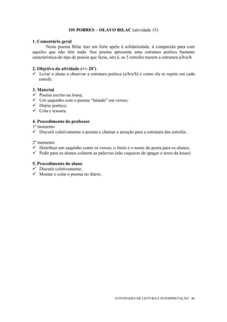OS POBRES – OLAVO BILAC (atividade 15)

1. Comentário geral
       Neste poema Bilac traz um forte apelo à solidariedade, à compaixão para com
aqueles que não têm nada. Seu poema apresenta uma estrutura poética bastante
característica do tipo de poesia que fazia, isto é, as 5 estrofes trazem a estrutura a/b/a/b.

2. Objetivo da atividade (+/- 20’)
    Levar o aluno a observar a estrutura poética (a/b/a/b) e como ela se repete em cada
    estrofe.

3. Material
    Poema escrito na lousa;
    Um saquinho com o poema “fatiado” em versos;
    Diário poético;
    Cola e tesoura.

4. Procedimento do professor
1º momento
    Discutir coletivamente o poema e chamar a atenção para a estrutura das estrofes.

2º momento
    Distribuir um saquinho como os versos, o título e o nome do poeta para os alunos;
    Pedir para os alunos colarem as palavras (não esquecer de apagar o texto da lousa)

5. Procedimento do aluno
    Discutir coletivamente;
    Montar e colar o poema no diário.




                                               ATIVIDADES DE LEITURA E INTERPRETAÇÃO 46
 
