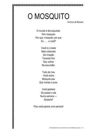O MOSQUITO                           Vinícius de Moraes


   O mundo é tão esquisito:
        Tem mosquito.
  Por que, mosquito, por que
       Eu . . . e você?

        Você é o inseto
        Mais indiscreto
          Da Criação
         Tocando fino
          Seu violino
         Na escuridão.

        Tudo de mau
         Você reúne
        Mosquito pau
      Que morde e zune.

        Você gostaria
       De passar o dia
       Numa serraria —
         Gostaria?

 Pois você parece uma serraria!




                ATIVIDADES DE LEITURA E INTERPRETAÇÃO 47
 