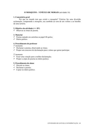 O MOSQUITO – VINÍCIUS DE MORAIS (atividade 16)

1. Comentário geral
       Por que no mundo tem que existir o mosquito? Vinícius faz uma divertida
reclamação, comparando o mosquito, seu zumbido ao som de um violino e ao barulho
de uma serraria.

2. Objetivo da atividade (+/- 20’)
    Observar as rimas do poema.

3. Material
    Poema copiado em cartolina ou papel 40 quilos;
    Diário poético.

4. Procedimento do professor
1º momento
    Declamar o poema, observando as rimas;
    Propor um concurso de declamação para o aluno que quiser participar.

2º momento
    Fazer uma votação para a melhor declamação;
    Propor a cópia do poema no diário poético.

5. Procedimento do aluno
    Discutir as rimas;
    Declamar o poema;
    Copiar no diário poético.




                                           ATIVIDADES DE LEITURA E INTERPRETAÇÃO 48
 