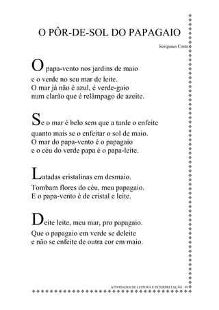 O PÔR-DE-SOL DO PAPAGAIO
                                                    Sosígenes Costa




O papa-vento nos jardins de maio
e o verde no seu mar de leite.
O mar já não é azul, é verde-gaio
num clarão que é relâmpago de azeite.


Se o mar é belo sem que a tarde o enfeite
quanto mais se o enfeitar o sol de maio.
O mar do papa-vento é o papagaio
e o céu do verde papa é o papa-leite.


Latadas cristalinas em desmaio.
Tombam flores do céu, meu papagaio.
E o papa-vento é de cristal e leite.


Deite leite, meu mar, pro papagaio.
Que o papagaio em verde se deleite
e não se enfeite de outra cor em maio.




                           ATIVIDADES DE LEITURA E INTERPRETAÇÃO 49
 