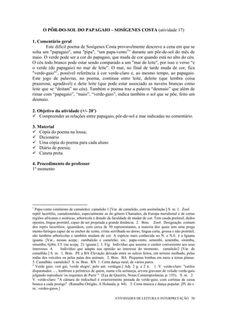 O PÔR-DO-SOL DO PAPAGAIO – SOSÍGENES COSTA (atividade 17)

1. Comentário geral
        Este difícil poema de Sosígenes Costa provavelmente descreve a cena em que se
solta um "papagaio", uma "pipa", “um papa-vento1” durante um pôr-de-sol do mês de
maio. O verde pode ser a cor do papagaio, que muda de cor quando está no alto do céu.
O céu todo branco pode estar sendo comparado a um "mar de leite", por isso o verso “e
o verde (do papagaio) no mar de leite”. O mar, no final de tarde muda de cor, fica
"verde-gaio"2, possível referência à cor verde-claro e, ao mesmo tempo, ao papagaio.
Este jogo de palavras, no poema, continua entre leite, deleite (que lembra coisa
prazerosa, agradável) e deite leite (que pode estar associado as nuvens brancas como
leite que se “deitam” no céu). Também o poema traz a palavra “desmaio” que além de
rimar com “papagaio”, “maio”, “verde-gaio”, indica também o sol que se põe, feito um
desmaio.

2. Objetivo da atividade (+/- 20’)
    Compreender as relações entre papagaio, pôr-de-sol e mar indicadas no comentário.

3. Material
    Cópia do poema na lousa;
    Dicionário
    Uma cópia do poema para cada aluno
    Diário de poesia;
    Caneta preta.

4. Procedimento do professor
1º momento




1
  Papa-vento (sinônimo de camaleão): camaleão 1 [Var. de cameleão, com assimilação.] S. m. 1. Zool.
reptil lacertílio, camaleontídeo, especialmente os do gênero Chamaleo, da Europa meridional e de certas
regiões africanas e asiáticas, arborícola e dotado da faculdade de mudar de cor. Tem cauda preênsil, dedos
opostos, língua protrátil, capaz de ser projetada a grande distância. 2. Bras. Zool. Designação comum
dos reptis lacertílios; iguanídeos, com cerca de 30 representantes, a maioria dos quais tem uma prega
mento-faríngea capaz de se encher de vento, crista serrilhada no dorso, língua curta, grossa e não protrátil;
são também arborícolas e também mudam de cor. A espécie mais conhecida no N. e N.E. é a Iguana
iguana. [Var., nessas acepç.: cambaleão e cameleão; sin.: papa-vento, senembi, senembu, sinimbu,
sinumbu, tijibu. Cf. (na acepç. 2): iguana.] 3. Fig. Indivíduo que assume o caráter conveniente aos seus
interesses. 4.       Indivíduo que adapta sua opinião ao interesse do momento. camaleão2 [Var. de
camalhão.] S. m. 1. Bras. PE a BA Elevação deixada entre os sulcos feitos, em terreno molhado, pelas
rodas dos veículos ou pelas patas dos animais. 2. Bras. BA Pequenas lombas em meio a terras planas.
3. Camalhão. camaleão3 S. m. Bras. RN 1. Certa dança rural, de vários pares.
2
  Verde gaio: vert gai, 'verde alegre', pelo ant. verdegai.] Adj. 2 g. e 2 n. 1. V. verde-claro: "estilos
disparatados ...., lembram a pelintrice de quem, numa vila sertaneja, arvora gravatas de veludo verde-gaio
julgando reproduzir 'os requintes de Paris' " (Eça de Queirós, Notas Contemporâneas, p. 155). S. m. 2.
V. verde-claro: "A câmara do trekschuil é exteriormente pintada de verde-gaio, com cortinas de cassa
branca a cada postigo" (Ramalho Ortigão, A Holanda, p. 84). 3. Certa música e dança popular. [Pl. do s.
m.: verdes-gaios.]

                                                       ATIVIDADES DE LEITURA E INTERPRETAÇÃO 50
 
