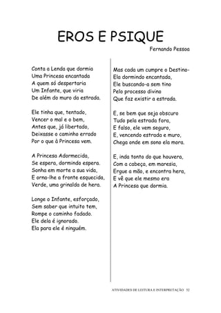 EROS E PSIQUE
                                                    Fernando Pessoa


Conta a Lenda que dormia         Mas cada um cumpre o Destino-
Uma Princesa encantada           Ela dormindo encantada,
A quem só despertaria            Ele buscando-a sem tino
Um Infante, que viria            Pelo processo divino
De além do muro da estrada.      Que faz existir a estrada.

Ele tinha que, tentado,          E, se bem que seja obscuro
Vencer o mal e o bem,            Tudo pela estrada fora,
Antes que, já libertado,         E falso, ele vem seguro,
Deixasse o caminho errado        E, vencendo estrada e muro,
Por o que à Princesa vem.        Chega onde em sono ela mora.

A Princesa Adormecida,           E, inda tonto do que houvera,
Se espera, dormindo espera.      Com a cabeça, em maresia,
Sonha em morte a sua vida,       Ergue a mão, e encontra hera,
E orna-lhe a fronte esquecida,   E vê que ele mesmo era
Verde, uma grinalda de hera.     A Princesa que dormia.

Longe o Infante, esforçado,
Sem saber que intuito tem,
Rompe o caminho fadado.
Ele dela é ignorado.
Ela para ele é ninguém.




                                 ATIVIDADES DE LEITURA E INTERPRETAÇÃO 52
 