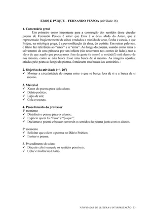 EROS E PSIQUE – FERNANDO PESSOA (atividade 18)

1. Comentário geral
        Um primeiro ponto importante para a construção dos sentidos deste circular
poema de Fernando Pessoa é saber que Eros é o deus alado do Amor, que é
representado freqüentemente de olhos vendados e munido de arco, flecha e carcás, e que
Psique, na mitologia grega, é a personificação da alma, do espírito. Em outras palavras,
o título faz referência ao “amor” e a “alma”. Ao longo do poema, usando como tema o
salvamento de uma princesa por um infante (tão recorrente nos contos de fadas), traz a
idéia de que aquilo que procuramos fora da gente (o amor? a verdade?) está dentro de
nos mesmo, como se esta busca fosse uma busca de si mesmo. As imagens opostas,
criadas pelo poeta ao longo do poema, fortalecem esta busca dos contrários. :

2. Objetivo da atividade (+/- 20’)
    Mostrar a circularidade do poema entre o que se busca fora de si e a busca de si
    mesmo.

3. Material
    Xerox do poema para cada aluno;
    Diário poético;
    Lápis de cor;
    Cola e tesoura.

4. Procedimento do professor
1º momento
    Distribuir o poema para os alunos;
    Explicar quem foi “eros” e “psique”;
    Declamar o poema e buscar construir os sentidos do poema junto com os alunos.

2º momento
    Solicitar que colem o poema no Diário Poético;
    Ilustrar o poema.

5. Procedimento do aluno
    Discutir coletivamente os sentidos possíveis;
    Colar e ilustrar no Diário.




                                             ATIVIDADES DE LEITURA E INTERPRETAÇÃO 53
 